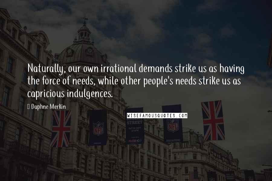 Daphne Merkin Quotes: Naturally, our own irrational demands strike us as having the force of needs, while other people's needs strike us as capricious indulgences.