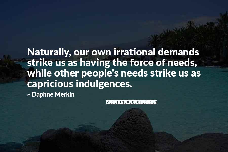 Daphne Merkin Quotes: Naturally, our own irrational demands strike us as having the force of needs, while other people's needs strike us as capricious indulgences.