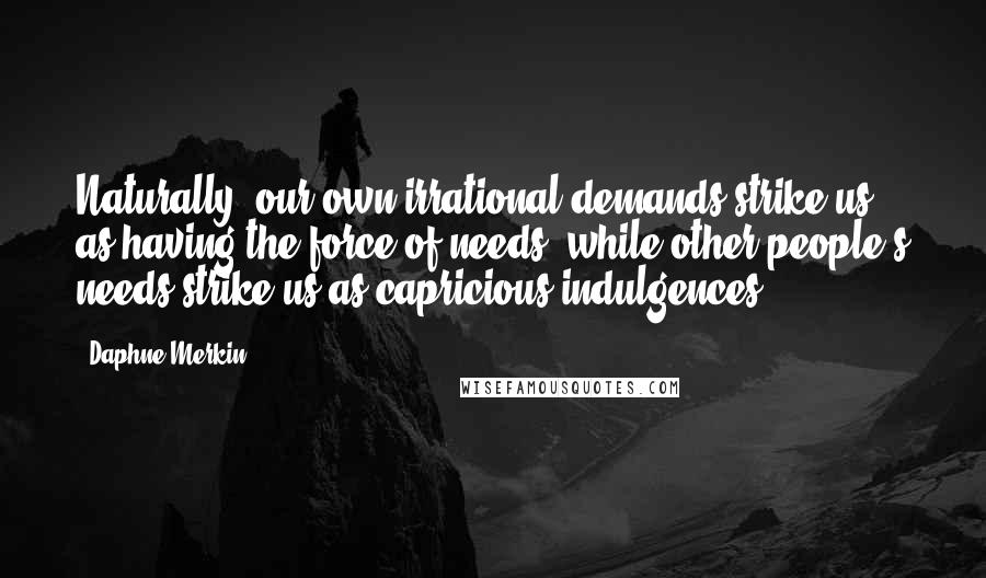 Daphne Merkin Quotes: Naturally, our own irrational demands strike us as having the force of needs, while other people's needs strike us as capricious indulgences.