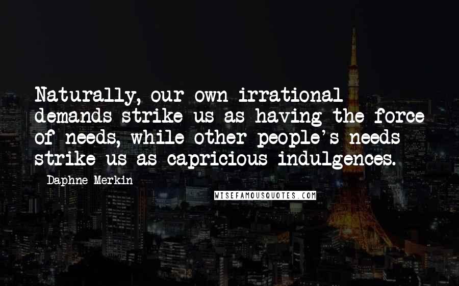 Daphne Merkin Quotes: Naturally, our own irrational demands strike us as having the force of needs, while other people's needs strike us as capricious indulgences.