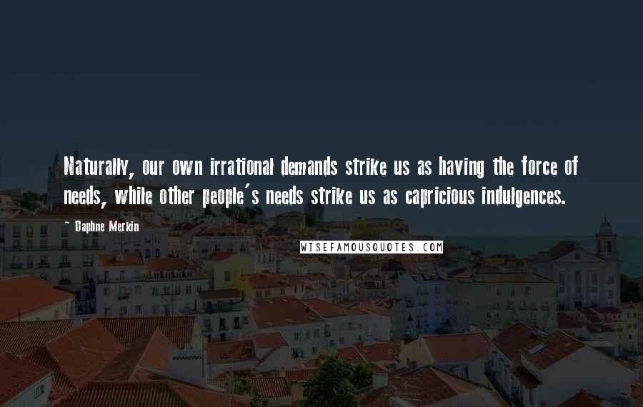 Daphne Merkin Quotes: Naturally, our own irrational demands strike us as having the force of needs, while other people's needs strike us as capricious indulgences.