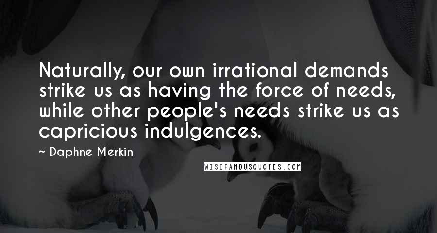 Daphne Merkin Quotes: Naturally, our own irrational demands strike us as having the force of needs, while other people's needs strike us as capricious indulgences.