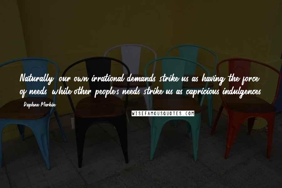 Daphne Merkin Quotes: Naturally, our own irrational demands strike us as having the force of needs, while other people's needs strike us as capricious indulgences.