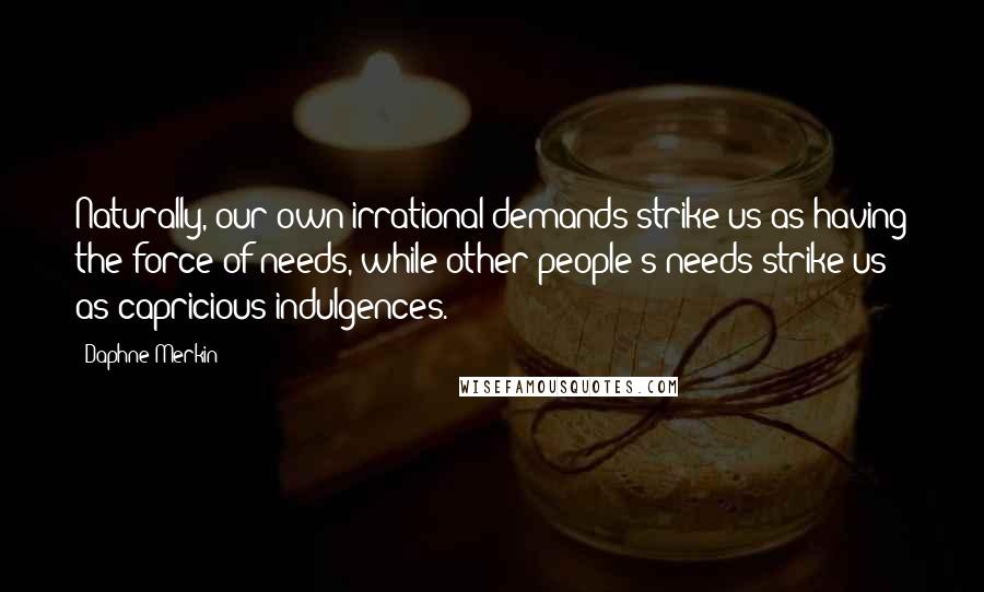 Daphne Merkin Quotes: Naturally, our own irrational demands strike us as having the force of needs, while other people's needs strike us as capricious indulgences.