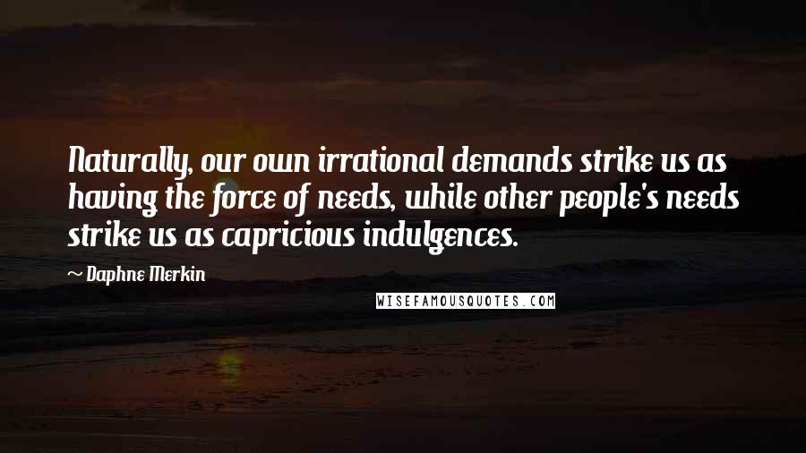 Daphne Merkin Quotes: Naturally, our own irrational demands strike us as having the force of needs, while other people's needs strike us as capricious indulgences.