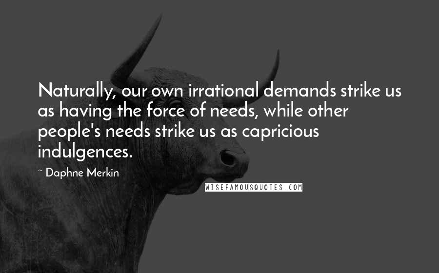 Daphne Merkin Quotes: Naturally, our own irrational demands strike us as having the force of needs, while other people's needs strike us as capricious indulgences.