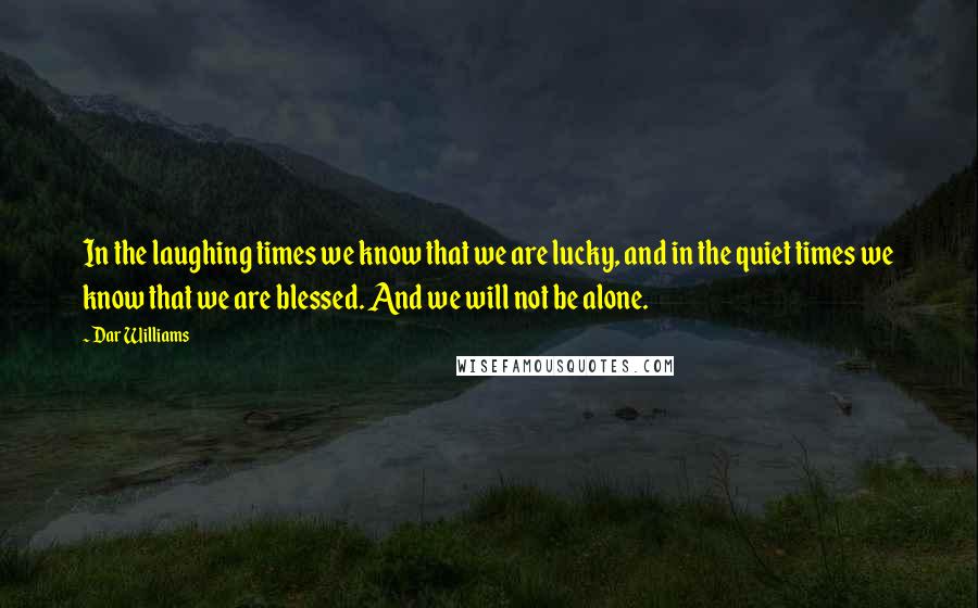 Dar Williams Quotes: In the laughing times we know that we are lucky, and in the quiet times we know that we are blessed. And we will not be alone.