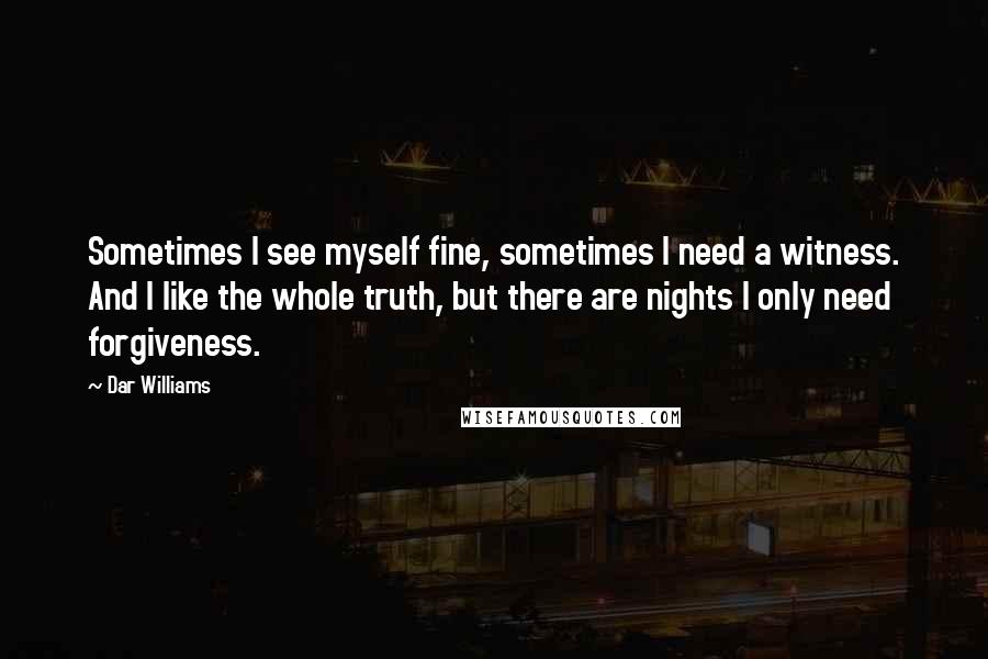 Dar Williams Quotes: Sometimes I see myself fine, sometimes I need a witness. And I like the whole truth, but there are nights I only need forgiveness.