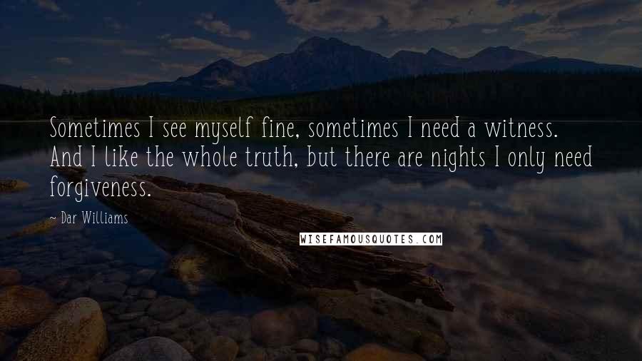 Dar Williams Quotes: Sometimes I see myself fine, sometimes I need a witness. And I like the whole truth, but there are nights I only need forgiveness.