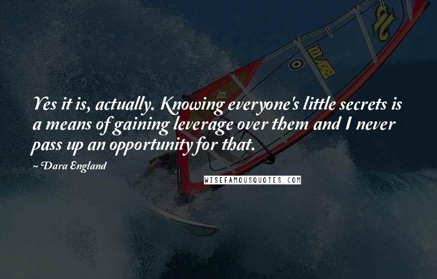 Dara England Quotes: Yes it is, actually. Knowing everyone's little secrets is a means of gaining leverage over them and I never pass up an opportunity for that.