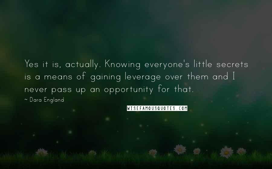 Dara England Quotes: Yes it is, actually. Knowing everyone's little secrets is a means of gaining leverage over them and I never pass up an opportunity for that.