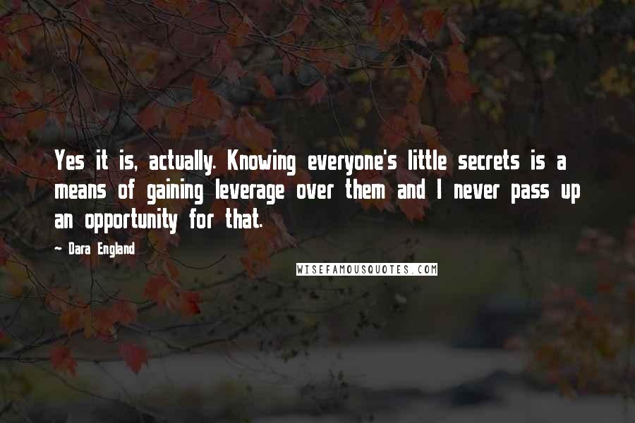 Dara England Quotes: Yes it is, actually. Knowing everyone's little secrets is a means of gaining leverage over them and I never pass up an opportunity for that.