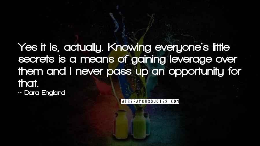 Dara England Quotes: Yes it is, actually. Knowing everyone's little secrets is a means of gaining leverage over them and I never pass up an opportunity for that.