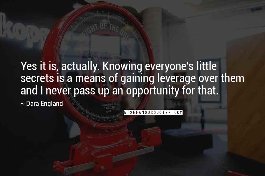 Dara England Quotes: Yes it is, actually. Knowing everyone's little secrets is a means of gaining leverage over them and I never pass up an opportunity for that.