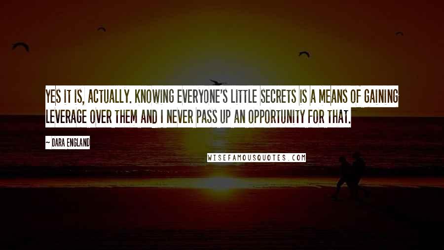 Dara England Quotes: Yes it is, actually. Knowing everyone's little secrets is a means of gaining leverage over them and I never pass up an opportunity for that.