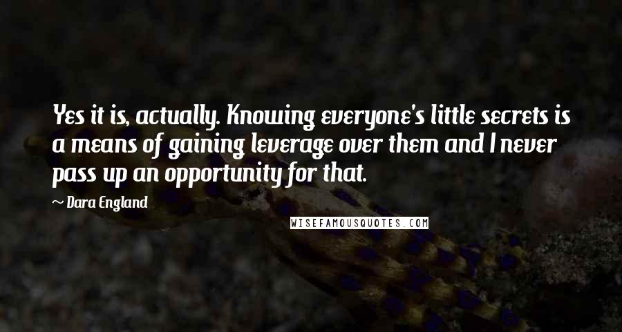 Dara England Quotes: Yes it is, actually. Knowing everyone's little secrets is a means of gaining leverage over them and I never pass up an opportunity for that.