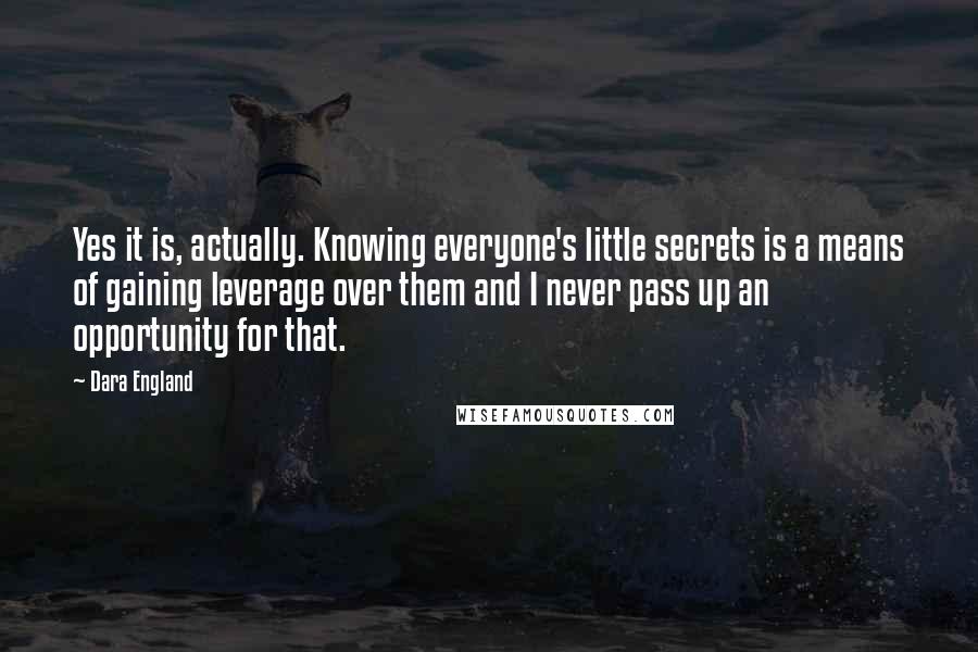 Dara England Quotes: Yes it is, actually. Knowing everyone's little secrets is a means of gaining leverage over them and I never pass up an opportunity for that.