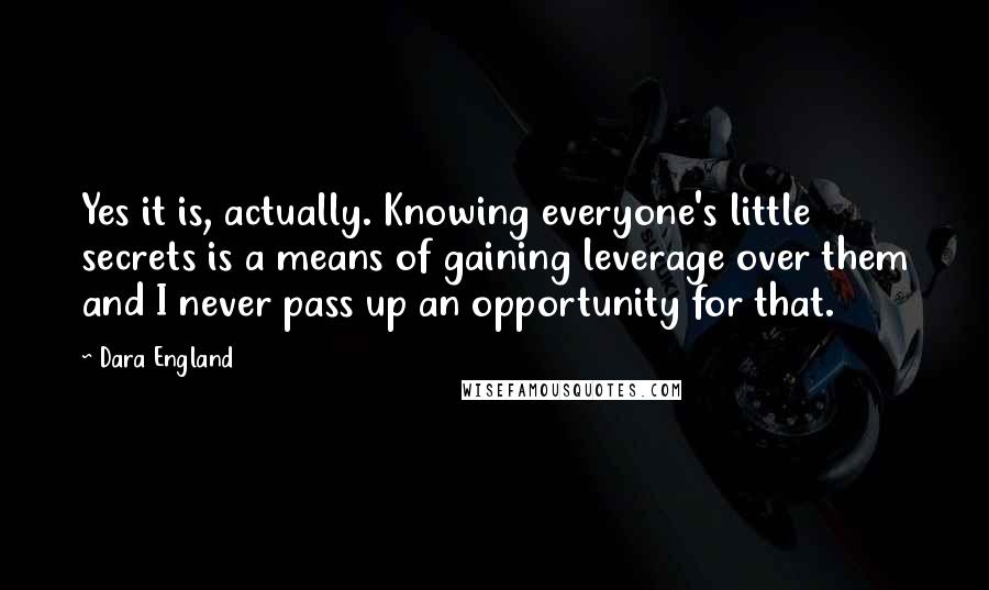 Dara England Quotes: Yes it is, actually. Knowing everyone's little secrets is a means of gaining leverage over them and I never pass up an opportunity for that.