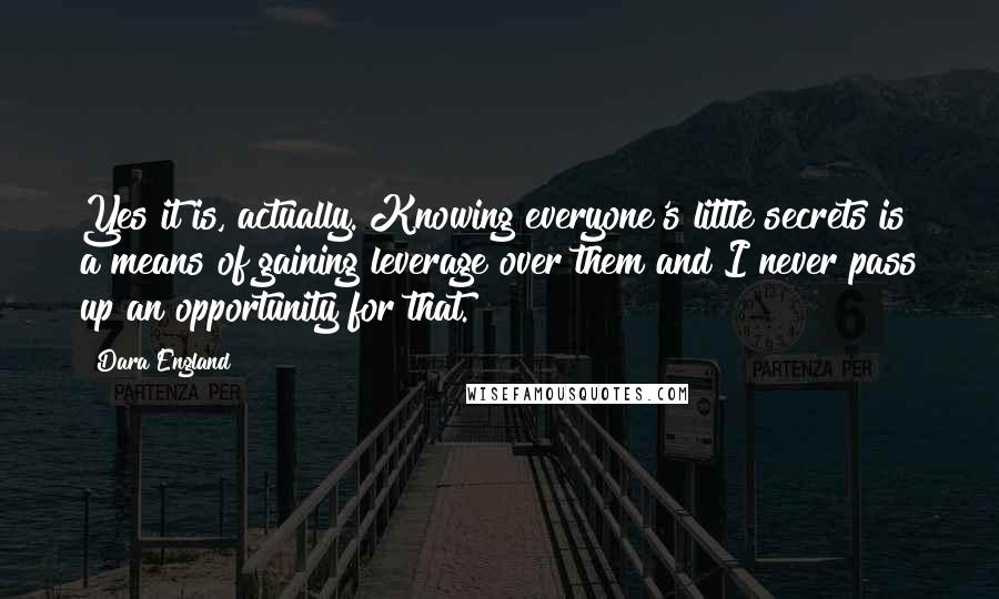 Dara England Quotes: Yes it is, actually. Knowing everyone's little secrets is a means of gaining leverage over them and I never pass up an opportunity for that.