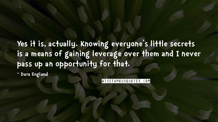 Dara England Quotes: Yes it is, actually. Knowing everyone's little secrets is a means of gaining leverage over them and I never pass up an opportunity for that.