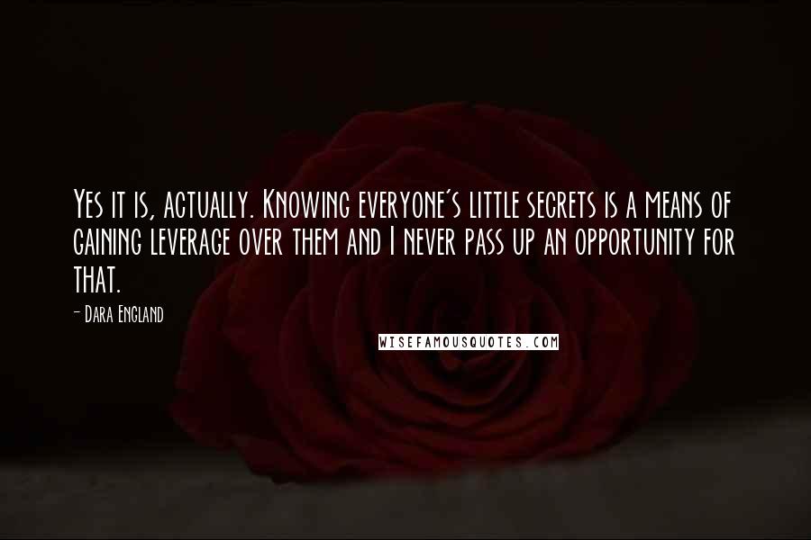 Dara England Quotes: Yes it is, actually. Knowing everyone's little secrets is a means of gaining leverage over them and I never pass up an opportunity for that.