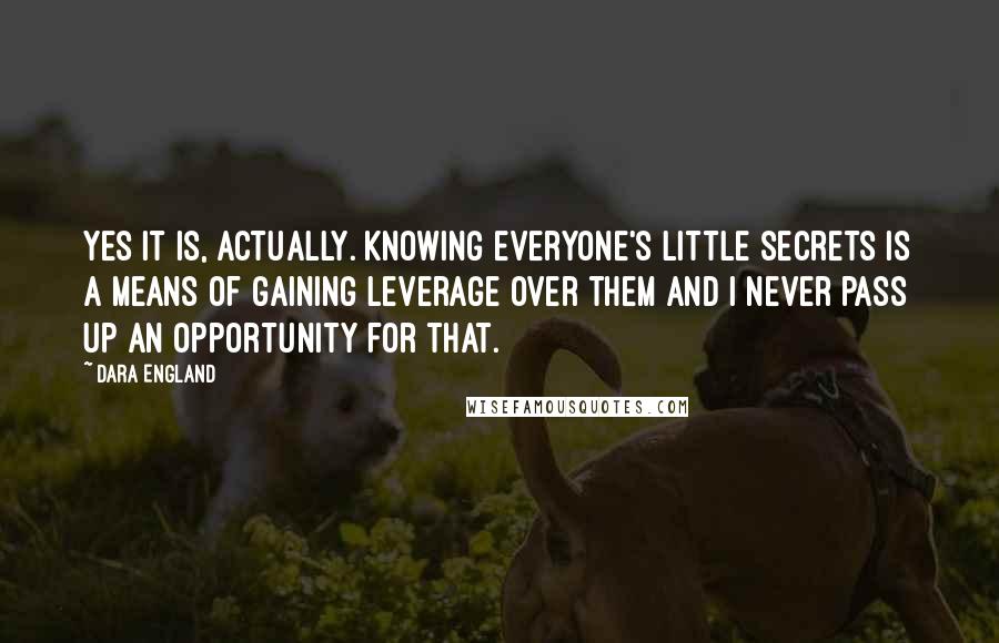 Dara England Quotes: Yes it is, actually. Knowing everyone's little secrets is a means of gaining leverage over them and I never pass up an opportunity for that.
