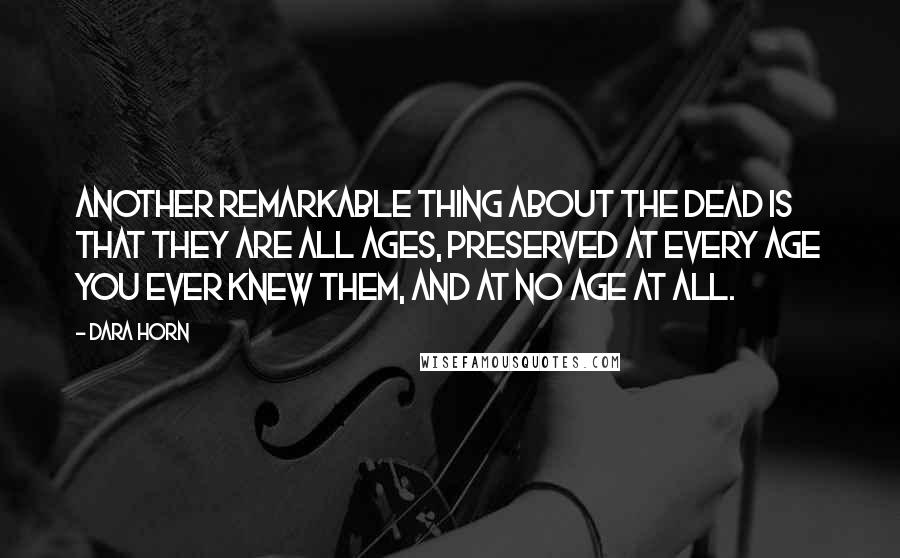 Dara Horn Quotes: Another remarkable thing about the dead is that they are all ages, preserved at every age you ever knew them, and at no age at all.