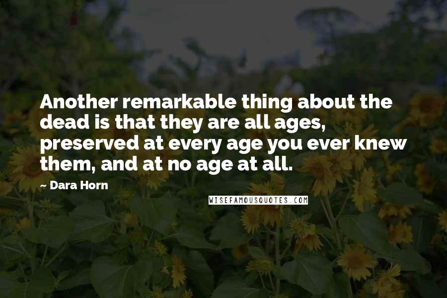 Dara Horn Quotes: Another remarkable thing about the dead is that they are all ages, preserved at every age you ever knew them, and at no age at all.