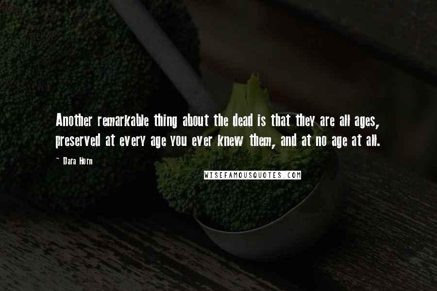 Dara Horn Quotes: Another remarkable thing about the dead is that they are all ages, preserved at every age you ever knew them, and at no age at all.