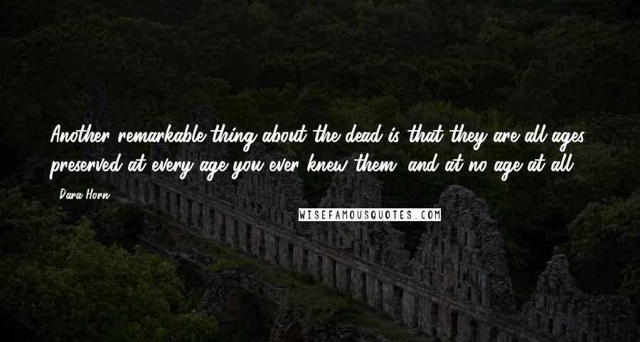 Dara Horn Quotes: Another remarkable thing about the dead is that they are all ages, preserved at every age you ever knew them, and at no age at all.