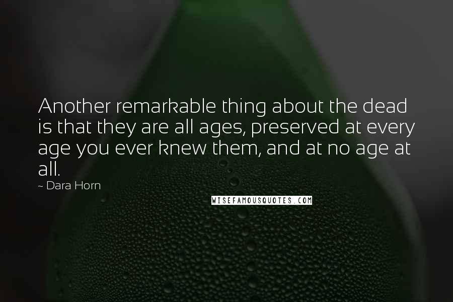 Dara Horn Quotes: Another remarkable thing about the dead is that they are all ages, preserved at every age you ever knew them, and at no age at all.