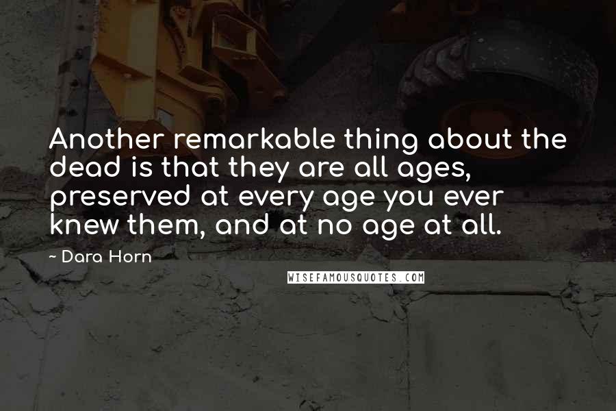 Dara Horn Quotes: Another remarkable thing about the dead is that they are all ages, preserved at every age you ever knew them, and at no age at all.