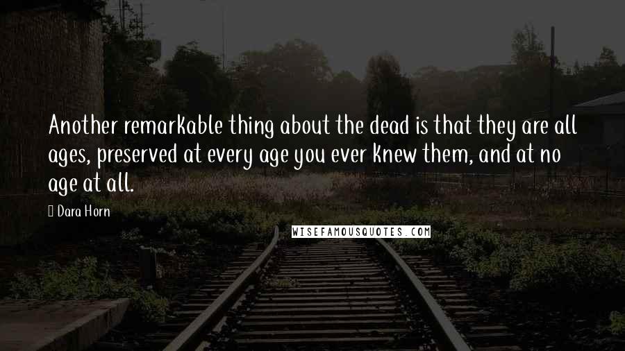 Dara Horn Quotes: Another remarkable thing about the dead is that they are all ages, preserved at every age you ever knew them, and at no age at all.