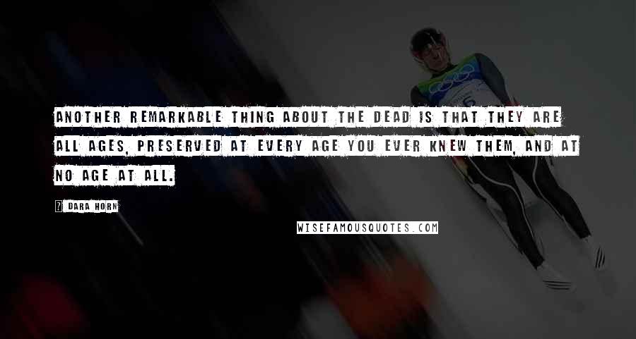 Dara Horn Quotes: Another remarkable thing about the dead is that they are all ages, preserved at every age you ever knew them, and at no age at all.