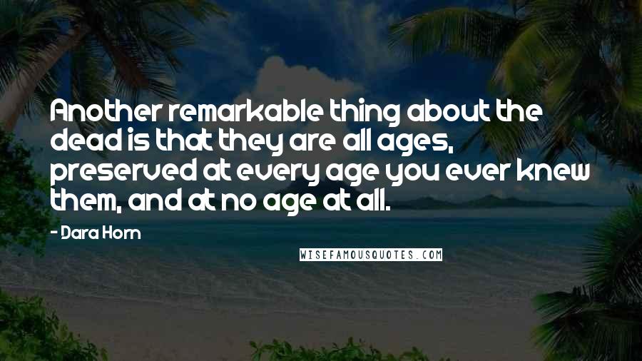 Dara Horn Quotes: Another remarkable thing about the dead is that they are all ages, preserved at every age you ever knew them, and at no age at all.