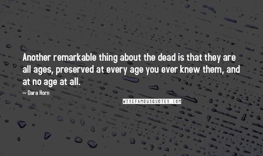 Dara Horn Quotes: Another remarkable thing about the dead is that they are all ages, preserved at every age you ever knew them, and at no age at all.