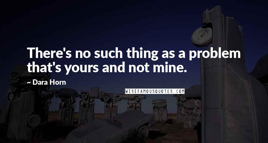 Dara Horn Quotes: There's no such thing as a problem that's yours and not mine.