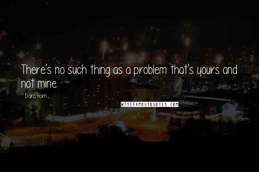 Dara Horn Quotes: There's no such thing as a problem that's yours and not mine.