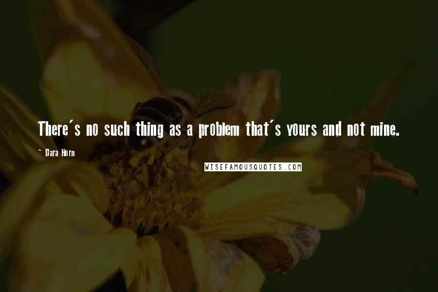 Dara Horn Quotes: There's no such thing as a problem that's yours and not mine.