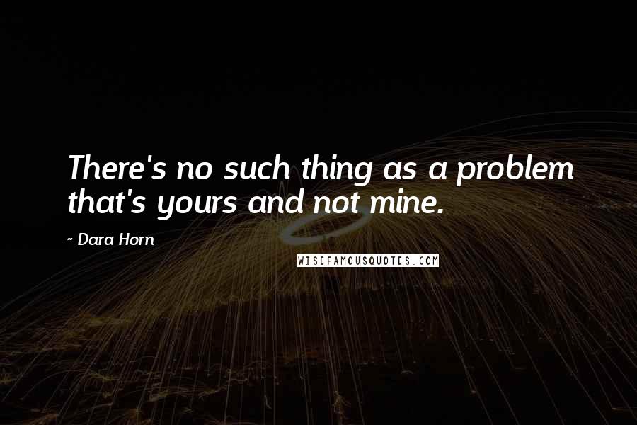 Dara Horn Quotes: There's no such thing as a problem that's yours and not mine.