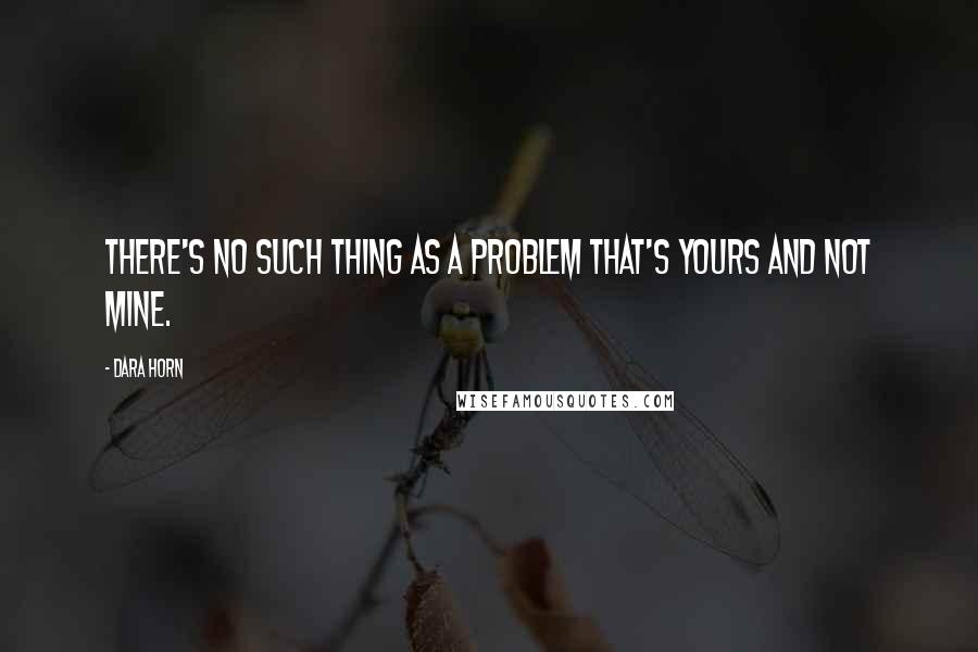 Dara Horn Quotes: There's no such thing as a problem that's yours and not mine.