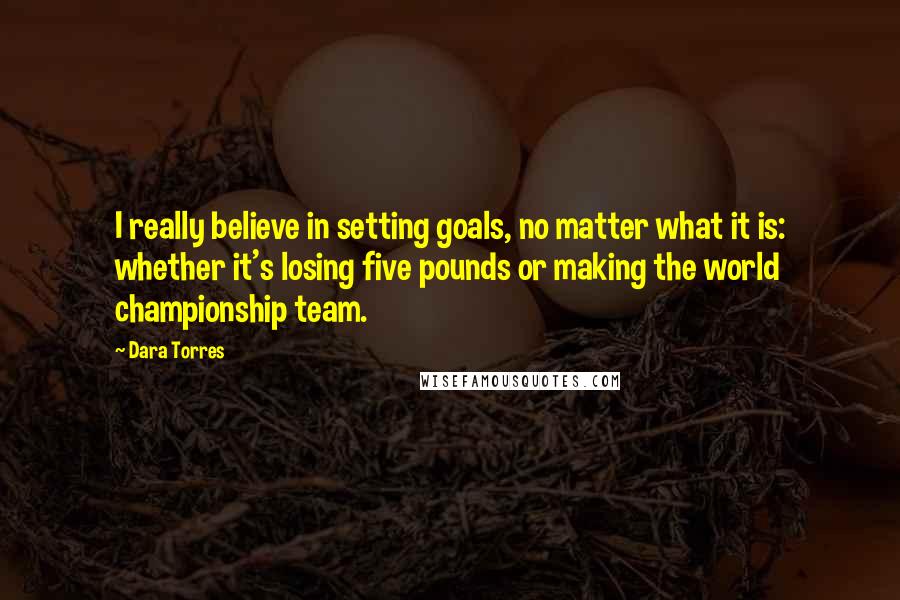 Dara Torres Quotes: I really believe in setting goals, no matter what it is: whether it's losing five pounds or making the world championship team.