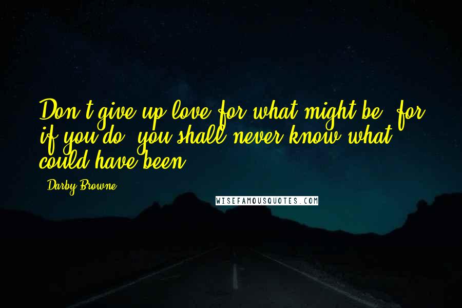 Darby Browne Quotes: Don't give up love for what might be, for if you do, you shall never know what could have been.