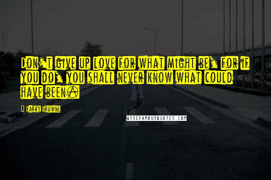 Darby Browne Quotes: Don't give up love for what might be, for if you do, you shall never know what could have been.