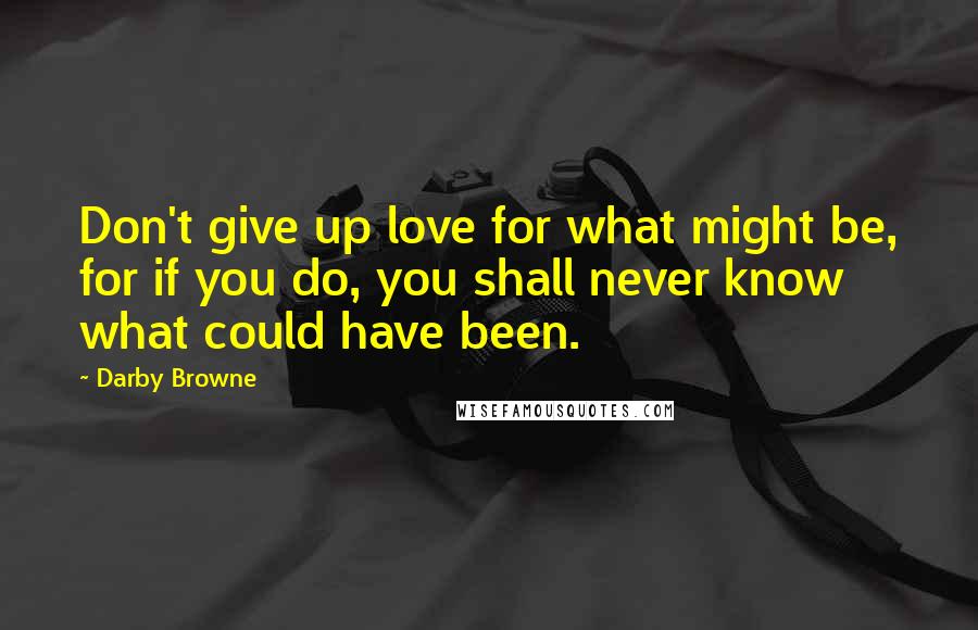 Darby Browne Quotes: Don't give up love for what might be, for if you do, you shall never know what could have been.