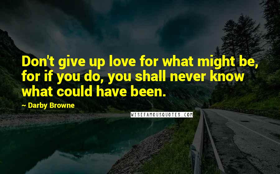 Darby Browne Quotes: Don't give up love for what might be, for if you do, you shall never know what could have been.