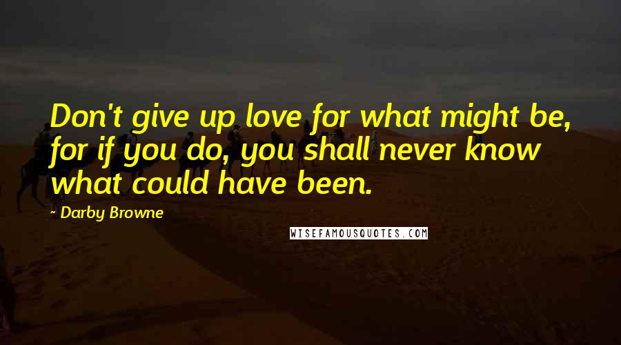 Darby Browne Quotes: Don't give up love for what might be, for if you do, you shall never know what could have been.
