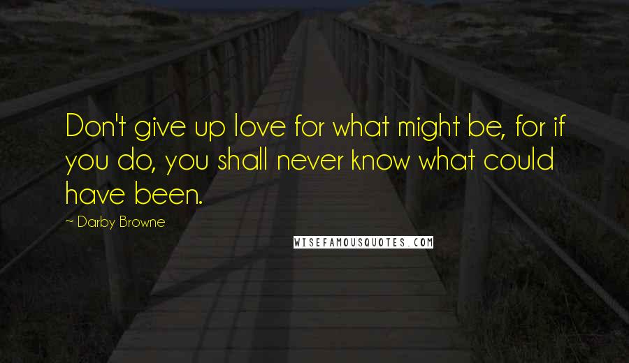Darby Browne Quotes: Don't give up love for what might be, for if you do, you shall never know what could have been.