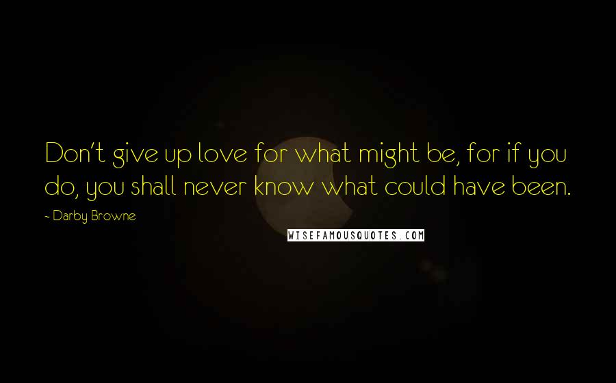 Darby Browne Quotes: Don't give up love for what might be, for if you do, you shall never know what could have been.