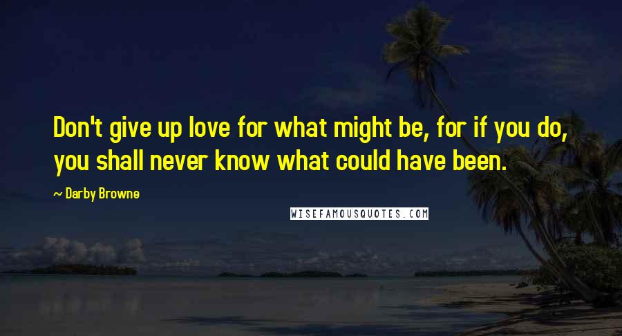 Darby Browne Quotes: Don't give up love for what might be, for if you do, you shall never know what could have been.
